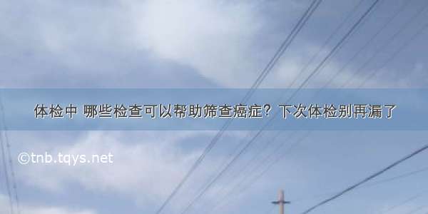 体检中 哪些检查可以帮助筛查癌症？下次体检别再漏了