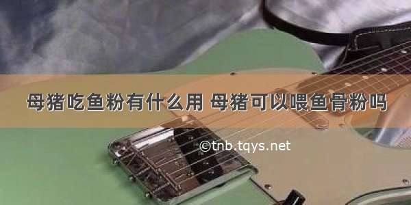 母猪吃鱼粉有什么用 母猪可以喂鱼骨粉吗