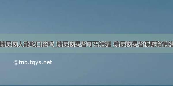 糖尿病人能吃口蘑吗_糖尿病患者可否结婚_糖尿病患者保暖稳情绪