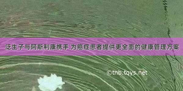 泛生子与阿斯利康携手 为癌症患者提供更全面的健康管理方案