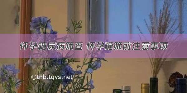 怀孕糖尿病筛查 怀孕糖筛前注意事项