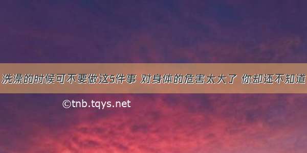 洗澡的时候可不要做这5件事 对身体的危害太大了 你却还不知道