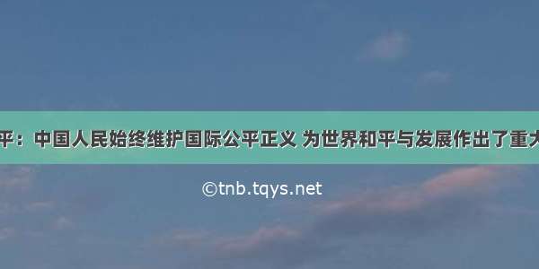 习近平：中国人民始终维护国际公平正义 为世界和平与发展作出了重大贡献