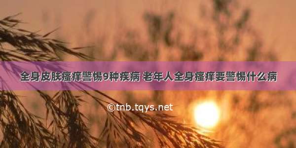 全身皮肤瘙痒警惕9种疾病 老年人全身瘙痒要警惕什么病