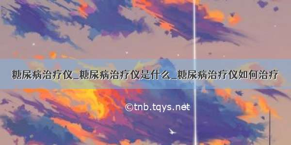 糖尿病治疗仪_糖尿病治疗仪是什么_糖尿病治疗仪如何治疗