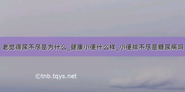 老觉得尿不尽是为什么_健康小便什么样_小便排不尽是糖尿病吗