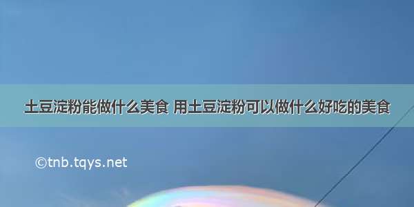 土豆淀粉能做什么美食 用土豆淀粉可以做什么好吃的美食