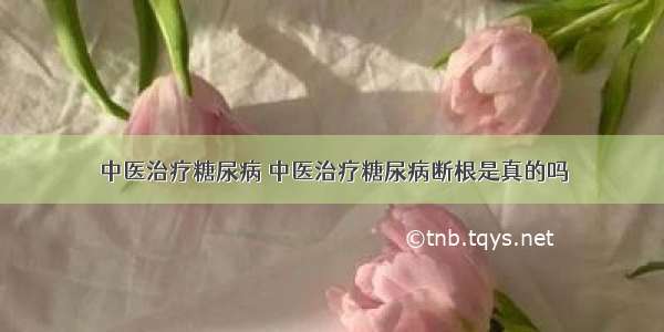 中医治疗糖尿病 中医治疗糖尿病断根是真的吗