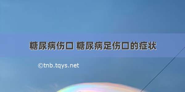 糖尿病伤口 糖尿病足伤口的症状