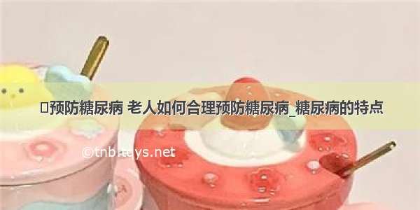 ​预防糖尿病 老人如何合理预防糖尿病_糖尿病的特点