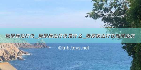 糖尿病治疗仪_糖尿病治疗仪是什么_糖尿病治疗仪如何治疗