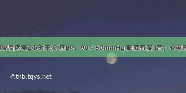 男性50岁 胸骨后疼痛2小时来诊 查BP：90／60mmHg 肺底有湿啰音；心电图示：以前导