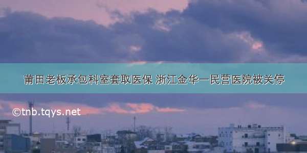 莆田老板承包科室套取医保 浙江金华一民营医院被关停