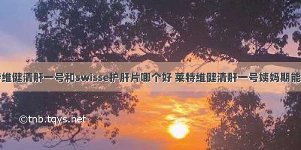 莱特维健清肝一号和swisse护肝片哪个好 莱特维健清肝一号姨妈期能吃吗