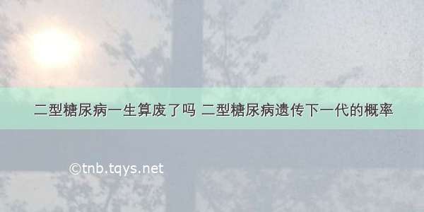 二型糖尿病一生算废了吗 二型糖尿病遗传下一代的概率