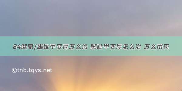 84健康/脚趾甲变厚怎么治 脚趾甲变厚怎么治 怎么用药