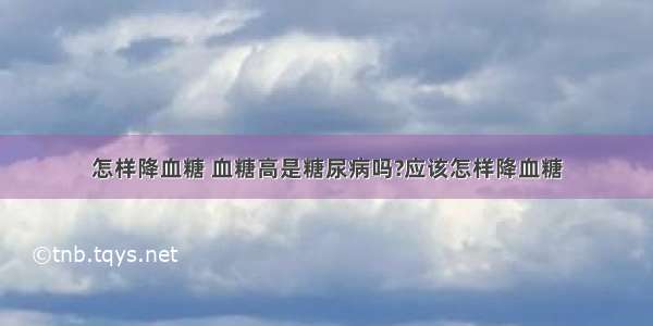 怎样降血糖 血糖高是糖尿病吗?应该怎样降血糖