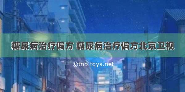 糖尿病治疗偏方 糖尿病治疗偏方北京卫视