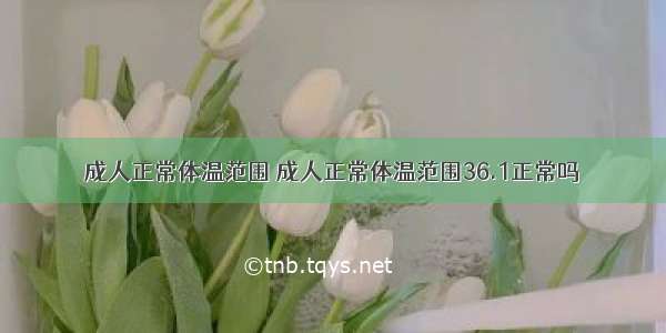 成人正常体温范围 成人正常体温范围36.1正常吗