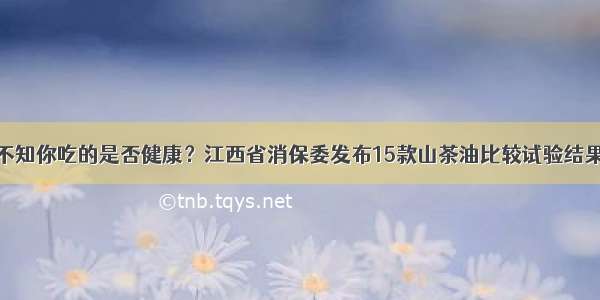 不知你吃的是否健康？江西省消保委发布15款山茶油比较试验结果