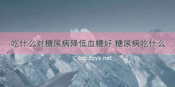 吃什么对糖尿病降低血糖好 糖尿病吃什么