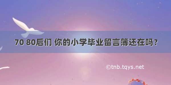 70 80后们 你的小学毕业留言簿还在吗？