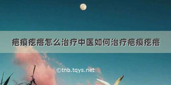 疤痕疙瘩怎么治疗中医如何治疗疤痕疙瘩