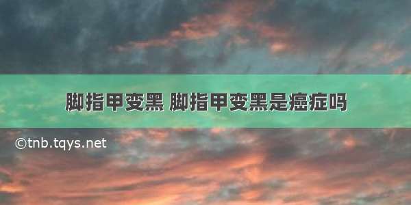 脚指甲变黑 脚指甲变黑是癌症吗