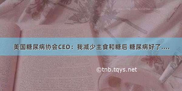 美国糖尿病协会CEO：我减少主食和糖后 糖尿病好了....