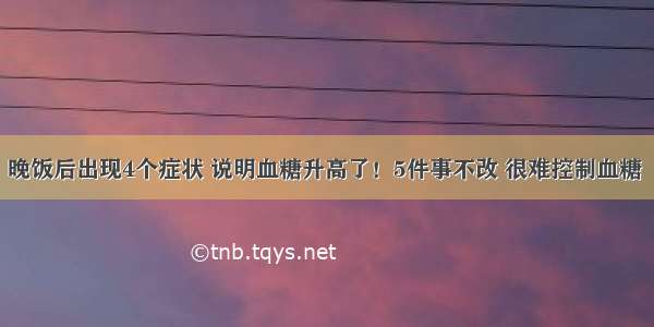 晚饭后出现4个症状 说明血糖升高了！5件事不改 很难控制血糖 ​