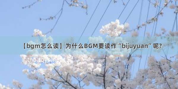 【bgm怎么读】为什么BGM要读作“bijuyuan”呢?