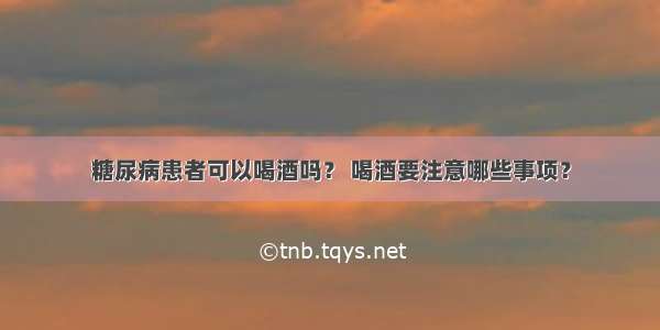 糖尿病患者可以喝酒吗？ 喝酒要注意哪些事项？