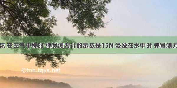 有一合金球 在空气中称时 弹簧测力计的示数是15N 浸没在水中时 弹簧测力计的示数