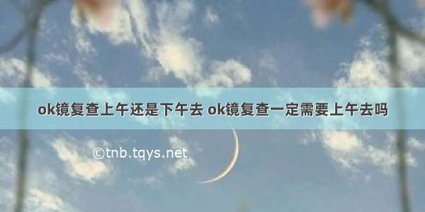 ok镜复查上午还是下午去 ok镜复查一定需要上午去吗