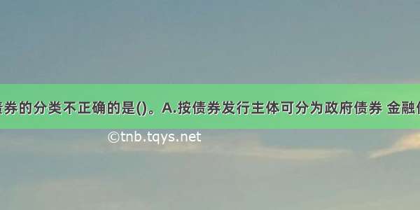 以下关于债券的分类不正确的是()。A.按债券发行主体可分为政府债券 金融债券 公司债