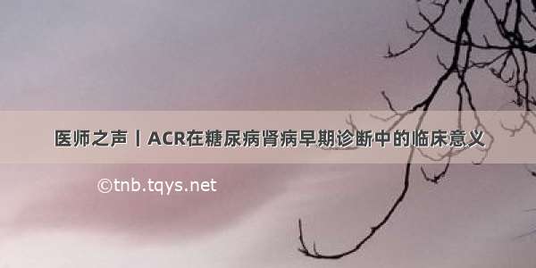 医师之声丨ACR在糖尿病肾病早期诊断中的临床意义