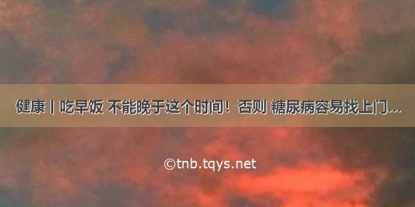 健康丨吃早饭 不能晚于这个时间！否则 糖尿病容易找上门…