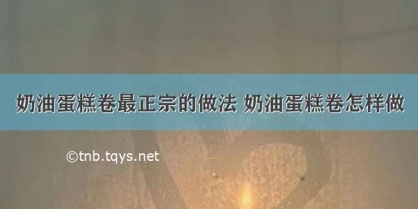 奶油蛋糕卷最正宗的做法 奶油蛋糕卷怎样做