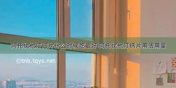 阿托伐他汀钙片什么时候吃最好 阿托伐他汀钙片用法用量