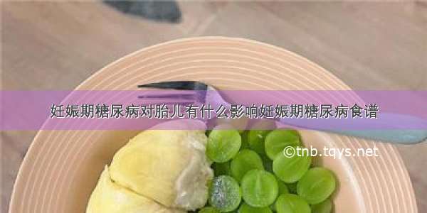 妊娠期糖尿病对胎儿有什么影响妊娠期糖尿病食谱