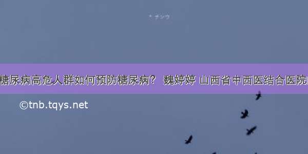 「答疑」糖尿病高危人群如何预防糖尿病？ 魏婷婷 山西省中西医结合医院内分泌二科