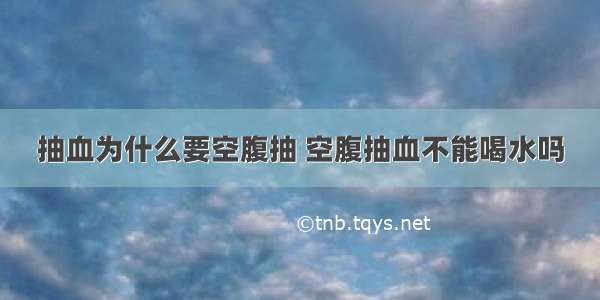 抽血为什么要空腹抽 空腹抽血不能喝水吗