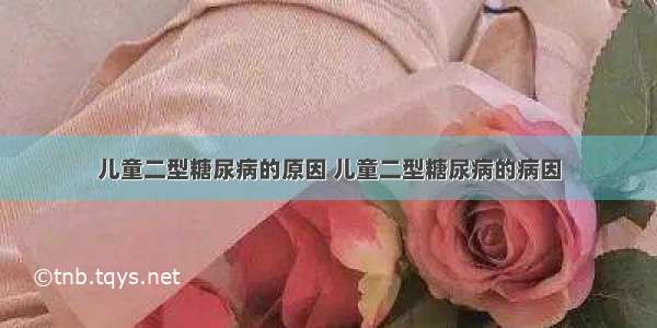 儿童二型糖尿病的原因 儿童二型糖尿病的病因