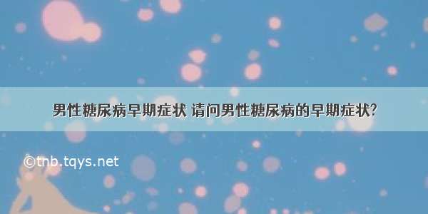 男性糖尿病早期症状 请问男性糖尿病的早期症状?