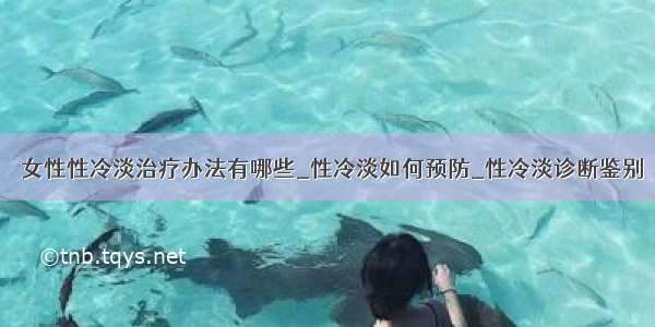 ​女性性冷淡治疗办法有哪些_性冷淡如何预防_性冷淡诊断鉴别