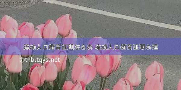 流动人口婚育证明怎么办 流动人口婚育证明办理