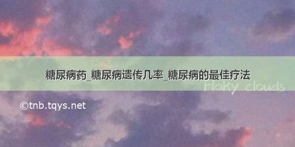 糖尿病药_糖尿病遗传几率_糖尿病的最佳疗法