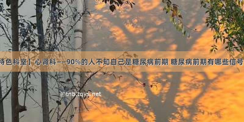 【特色科室】心肾科——90%的人不知自己是糖尿病前期 糖尿病前期有哪些信号？