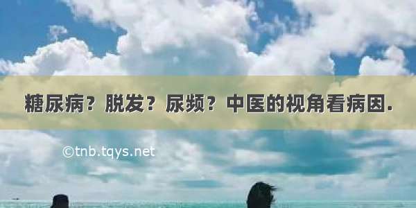 糖尿病？脱发？尿频？中医的视角看病因.