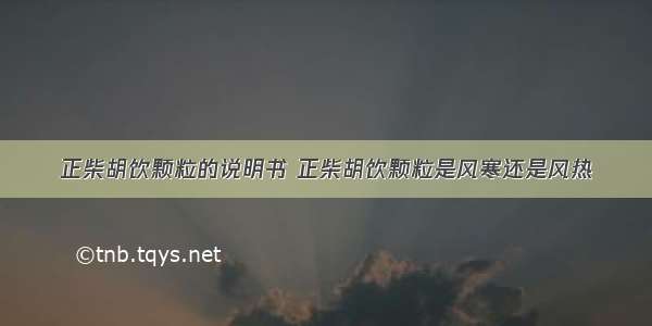 正柴胡饮颗粒的说明书 正柴胡饮颗粒是风寒还是风热